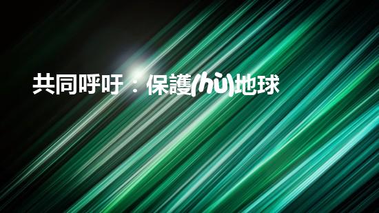 共同呼吁：保護(hù)地球，從我做起！